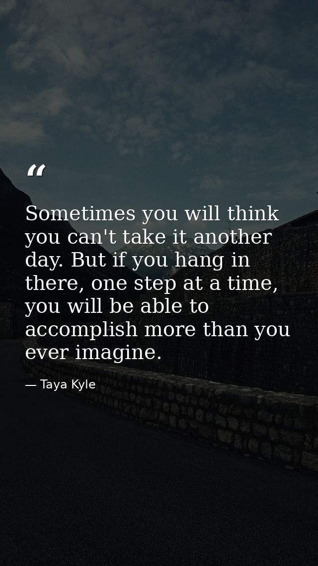 Sometimes you will think you can't take it another day. But if you hang in there, one step at a time, you will be able t — Taya Kyle