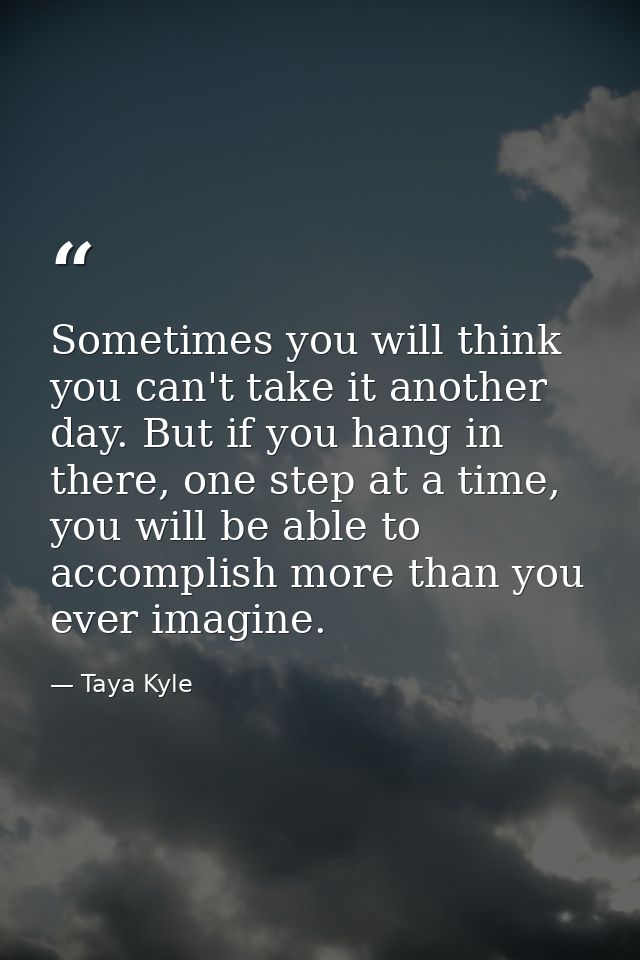 Sometimes you will think you can't take it another day. But if you hang in there, one step at a time, you will be able t — Taya Kyle