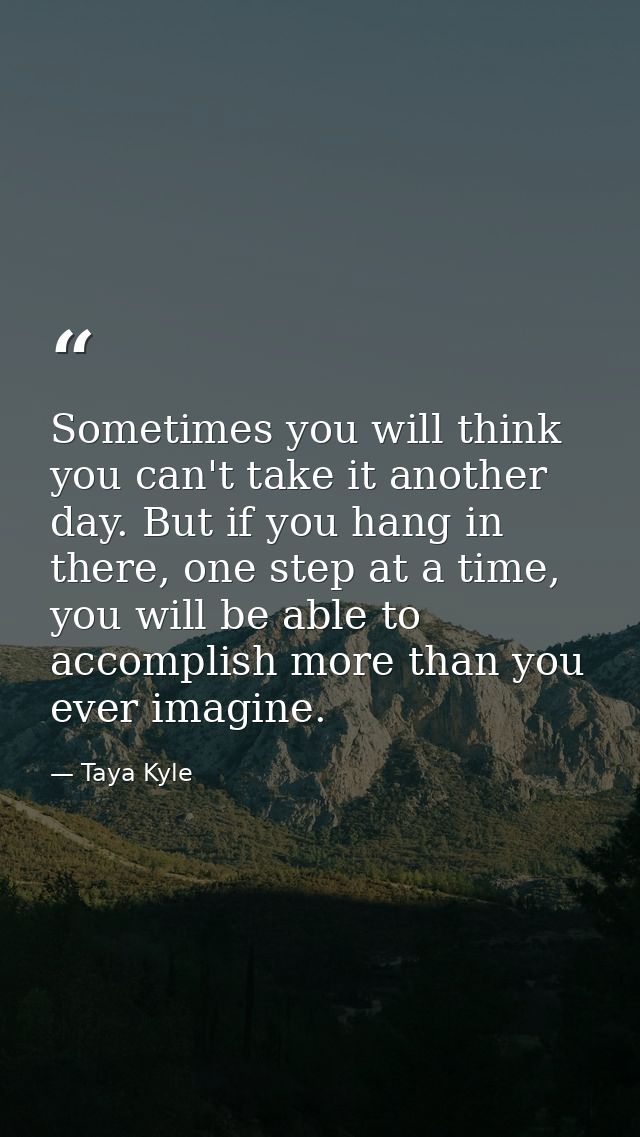 Sometimes you will think you can't take it another day. But if you hang in there, one step at a time, you will be able t — Taya Kyle