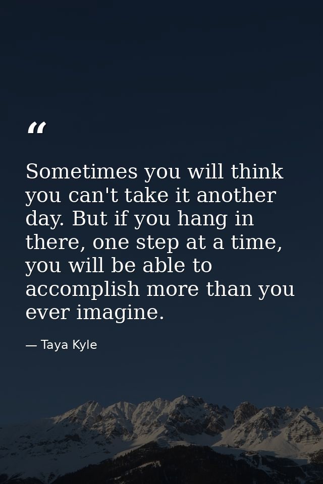 Sometimes you will think you can't take it another day. But if you hang in there, one step at a time, you will be able t — Taya Kyle