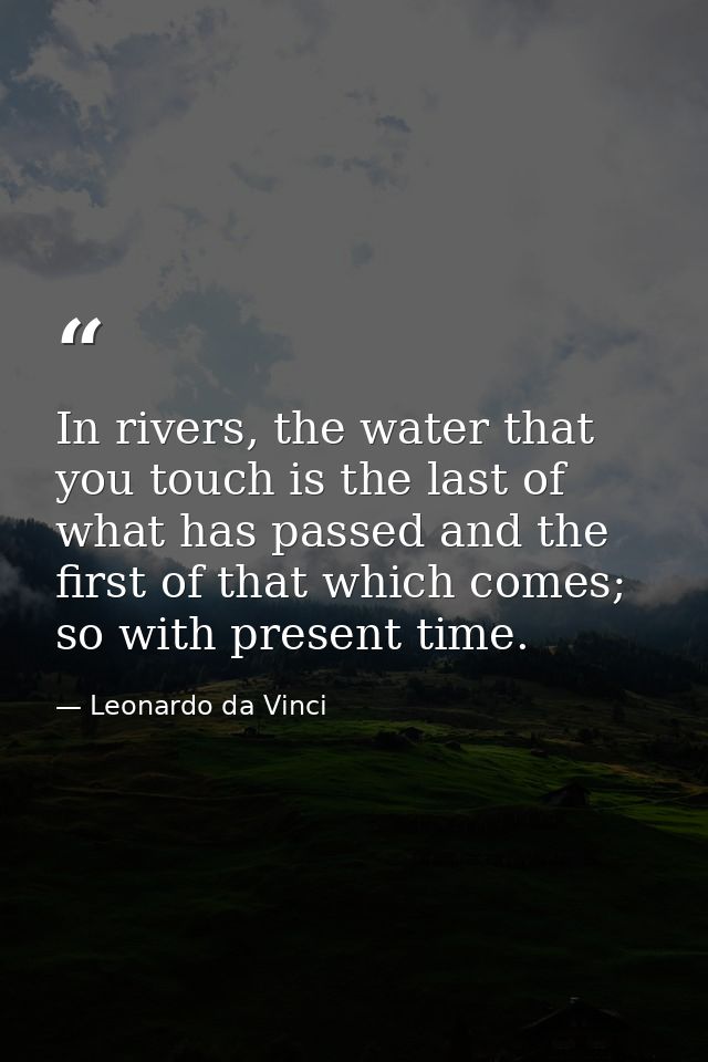 In rivers, the water that you touch is the last of what has passed and the first of that which comes; so with present ti — Leonardo da Vinci