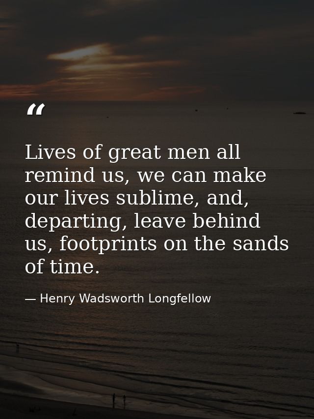 Lives of great men all remind us, we can make our lives sublime, and, departing, leave behind us, footprints on the sand — Henry Wadsworth Longfellow