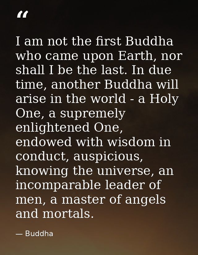 I am not the first Buddha who came upon Earth, nor shall I be the last. In due time, another Buddha will arise in the wo — Buddha