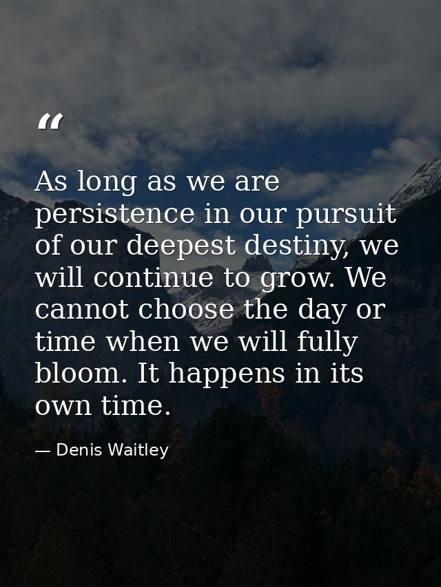 As long as we are persistence in our pursuit of our deepest destiny, we will continue to grow. We cannot choose the day  — Denis Waitley