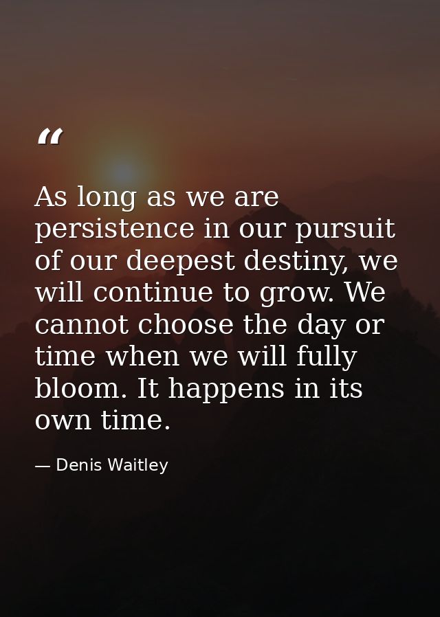 As long as we are persistence in our pursuit of our deepest destiny, we will continue to grow. We cannot choose the day  — Denis Waitley