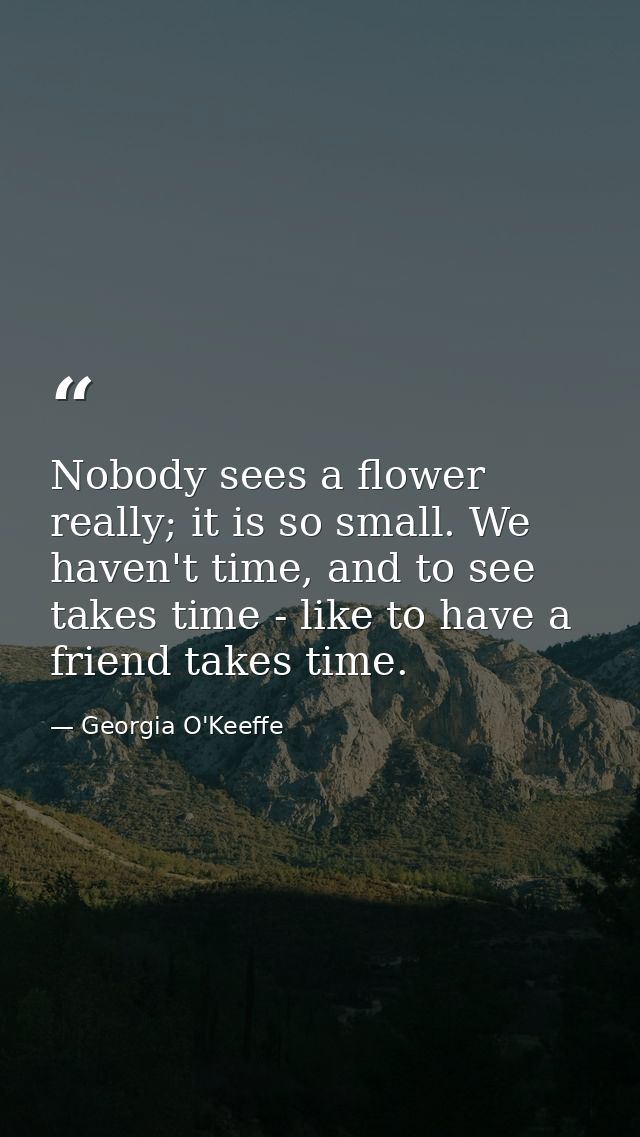 Nobody sees a flower really; it is so small. We haven't time, and to see takes time - like to have a friend takes time. — Georgia O'Keeffe