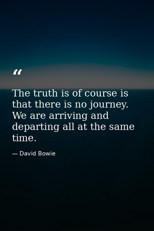 The truth is of course is that there is no journey. We are arriving and departing all at the same time. — David Bowie