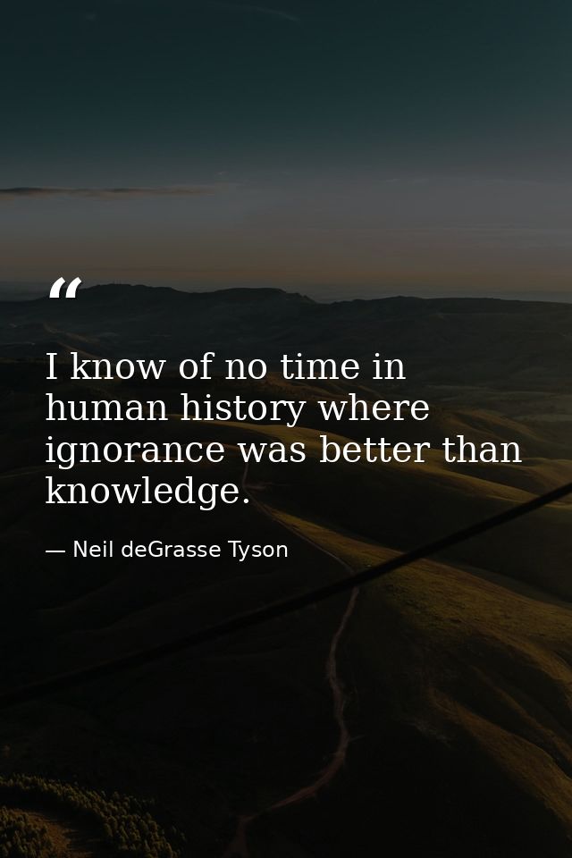 I know of no time in human history where ignorance was better than knowledge. — Neil deGrasse Tyson