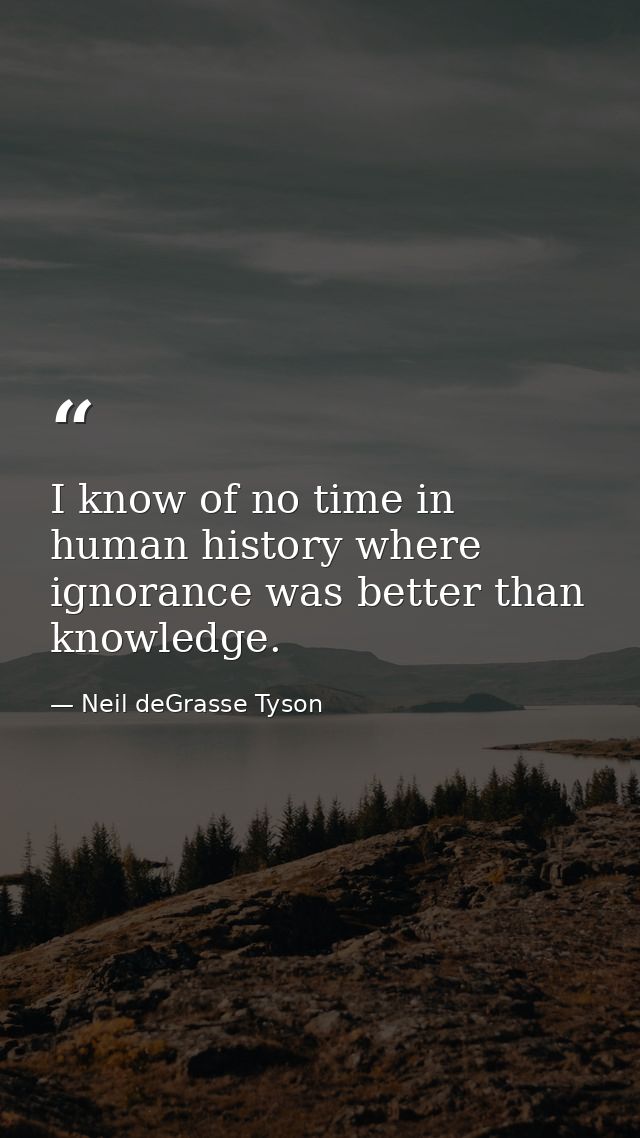 I know of no time in human history where ignorance was better than knowledge. — Neil deGrasse Tyson
