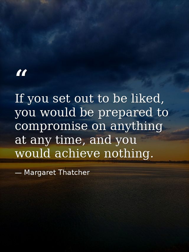 If you set out to be liked, you would be prepared to compromise on anything at any time, and you would achieve nothing. — Margaret Thatcher