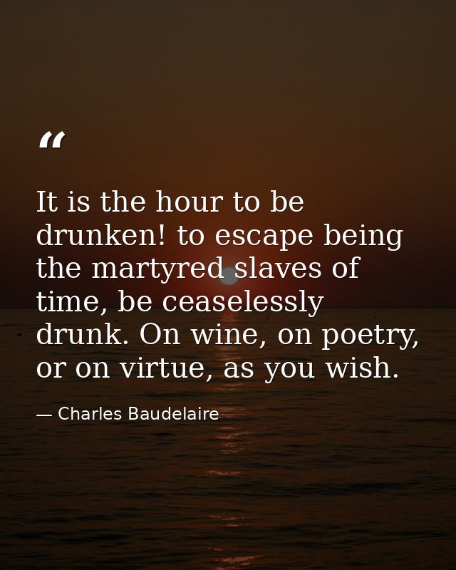 It is the hour to be drunken! to escape being the martyred slaves of time, be ceaselessly drunk. On wine, on poetry, or  — Charles Baudelaire