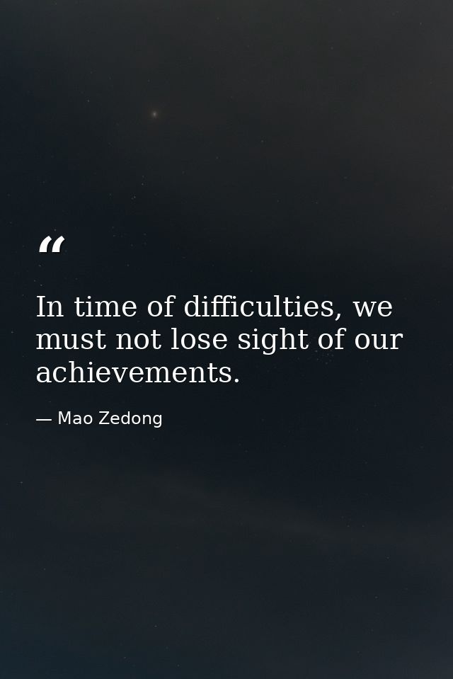 In time of difficulties, we must not lose sight of our achievements. — Mao Zedong