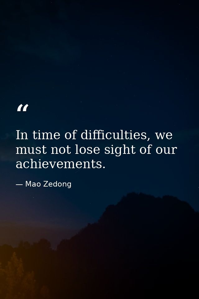 In time of difficulties, we must not lose sight of our achievements. — Mao Zedong
