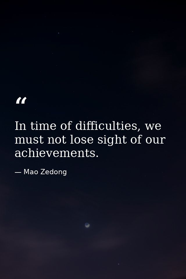 In time of difficulties, we must not lose sight of our achievements. — Mao Zedong