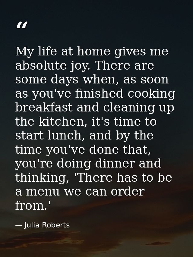 My life at home gives me absolute joy. There are some days when, as soon as you've finished cooking breakfast and cleani — Julia Roberts