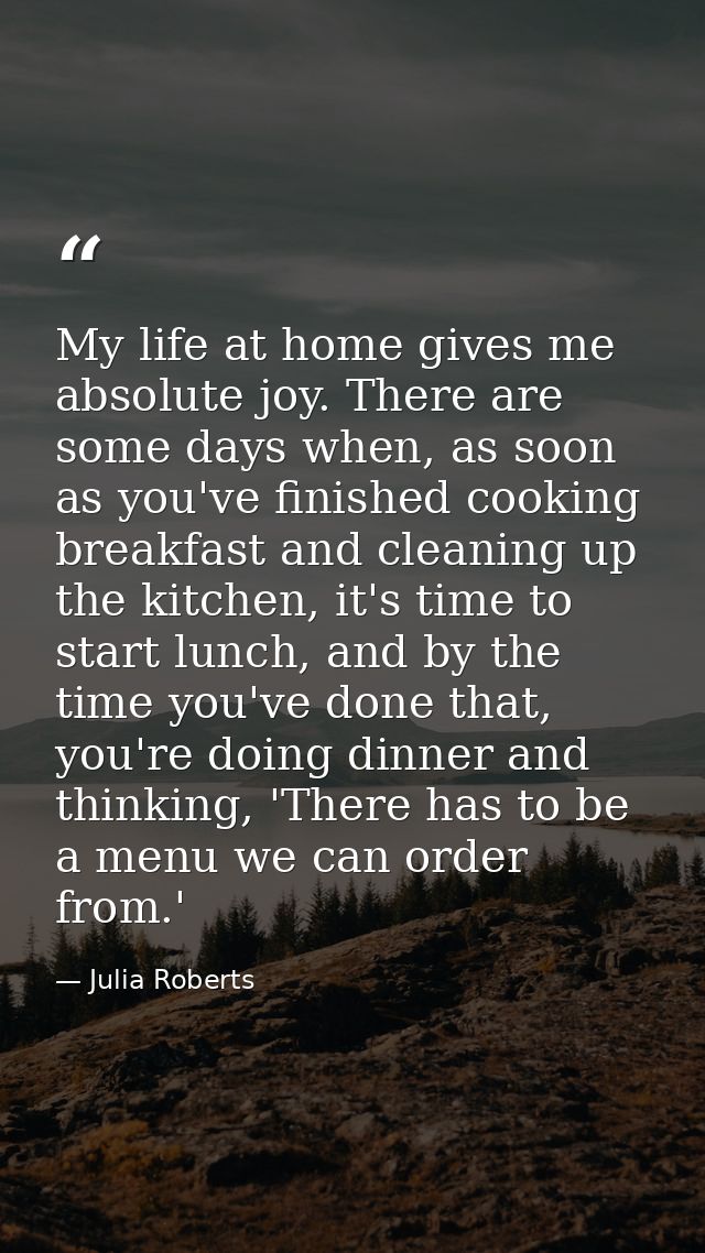 My life at home gives me absolute joy. There are some days when, as soon as you've finished cooking breakfast and cleani — Julia Roberts