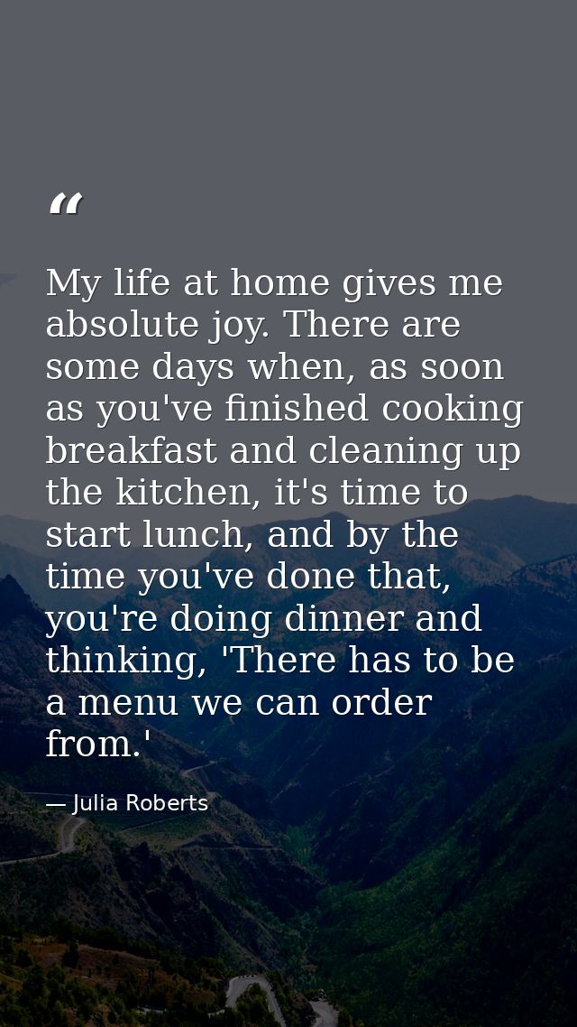 My life at home gives me absolute joy. There are some days when, as soon as you've finished cooking breakfast and cleani — Julia Roberts