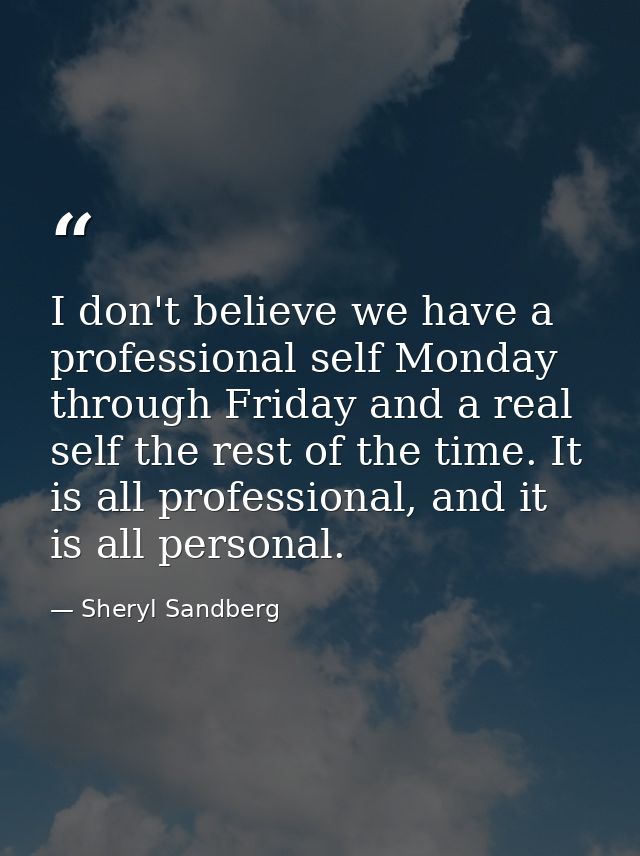 I don't believe we have a professional self Monday through Friday and a real self the rest of the time. It is all profes — Sheryl Sandberg
