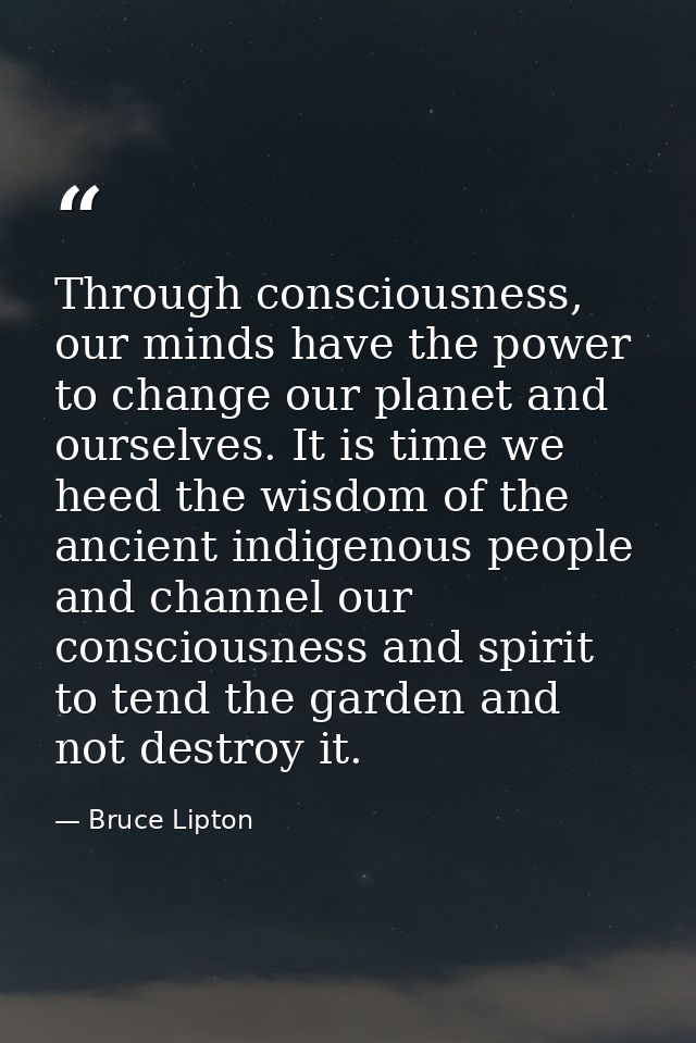 Through consciousness, our minds have the power to change our planet and ourselves. It is time we heed the wisdom of the — Bruce Lipton