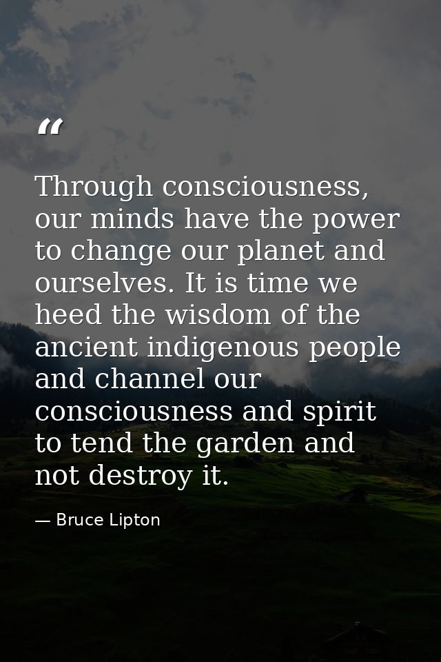Through consciousness, our minds have the power to change our planet and ourselves. It is time we heed the wisdom of the — Bruce Lipton