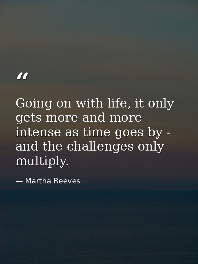 Going on with life, it only gets more and more intense as time goes by - and the challenges only multiply. — Martha Reeves