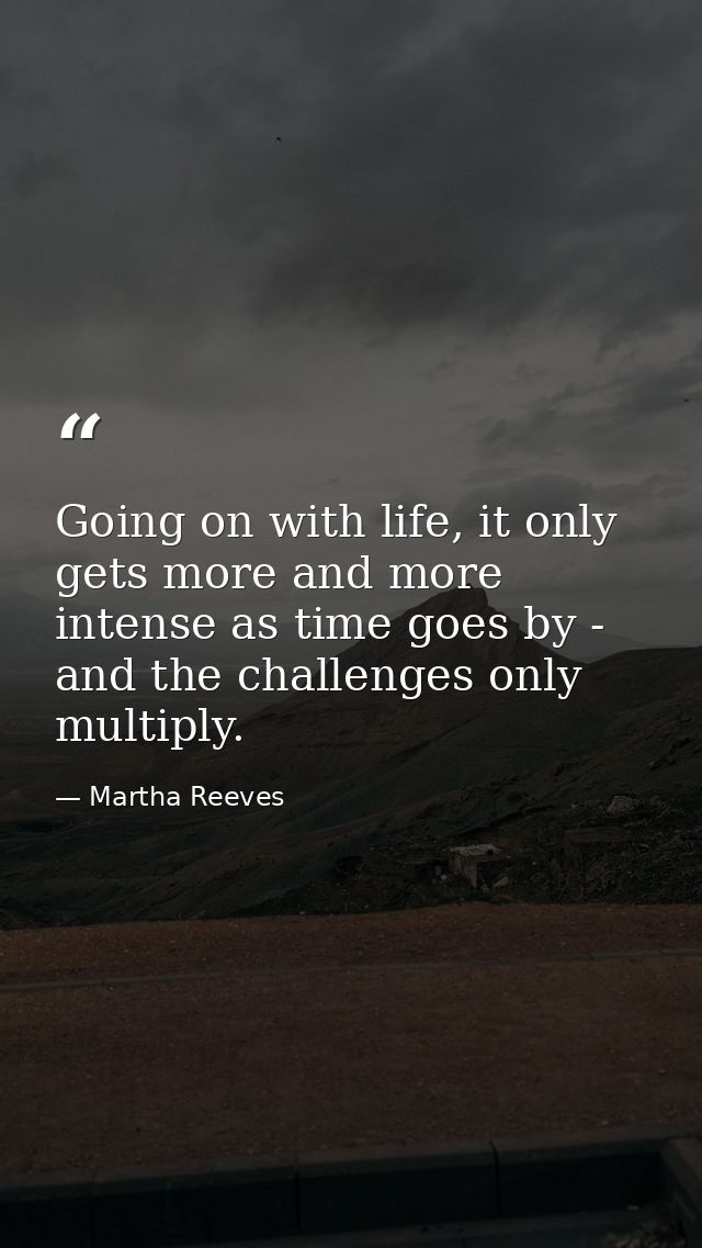 Going on with life, it only gets more and more intense as time goes by - and the challenges only multiply. — Martha Reeves