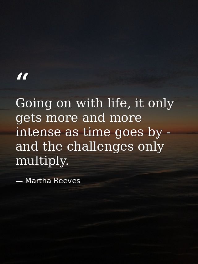 Going on with life, it only gets more and more intense as time goes by - and the challenges only multiply. — Martha Reeves