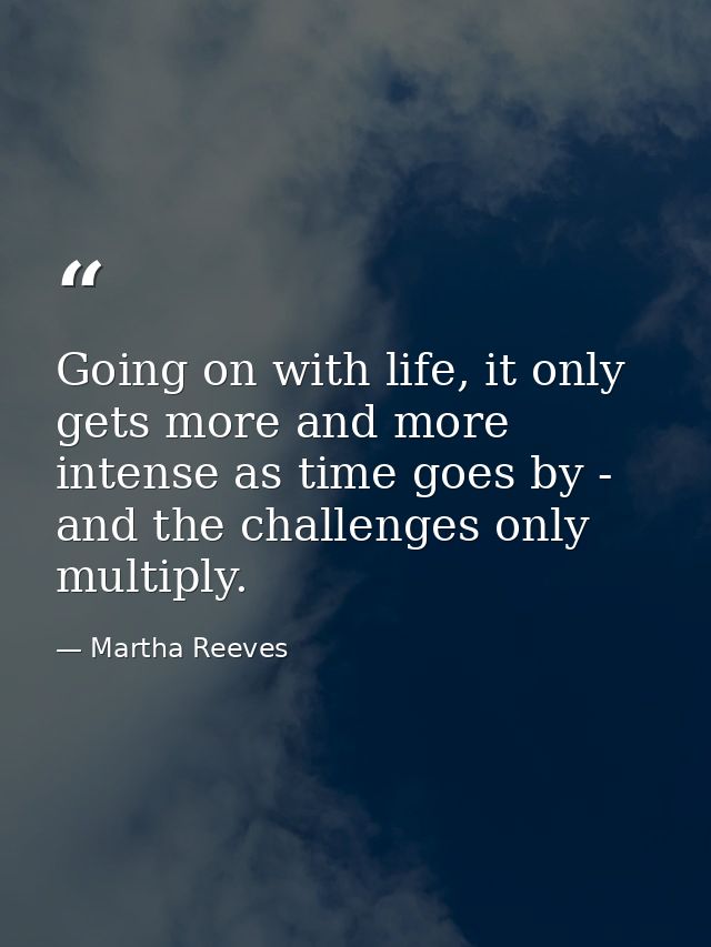 Going on with life, it only gets more and more intense as time goes by - and the challenges only multiply. — Martha Reeves