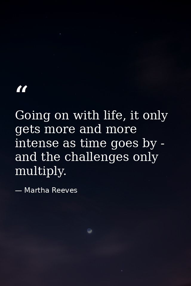Going on with life, it only gets more and more intense as time goes by - and the challenges only multiply. — Martha Reeves
