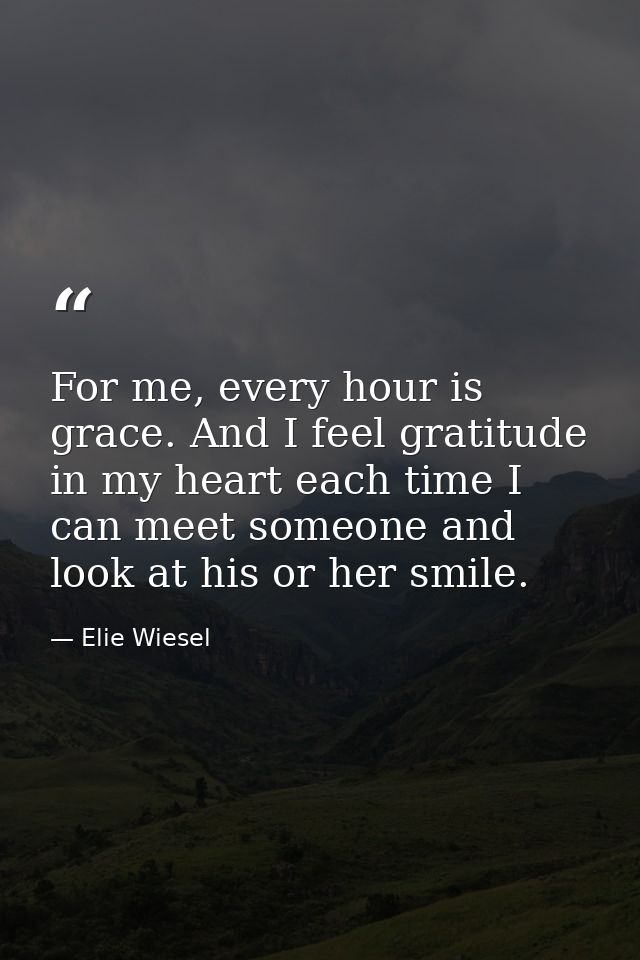 For me, every hour is grace. And I feel gratitude in my heart each time I can meet someone and look at his or her smile. — Elie Wiesel