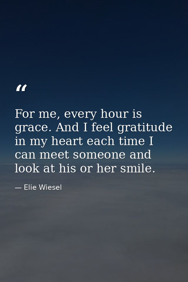 For me, every hour is grace. And I feel gratitude in my heart each time I can meet someone and look at his or her smile. — Elie Wiesel