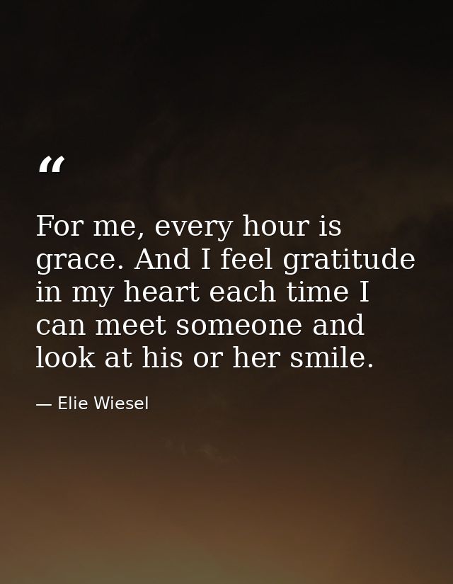 For me, every hour is grace. And I feel gratitude in my heart each time I can meet someone and look at his or her smile. — Elie Wiesel