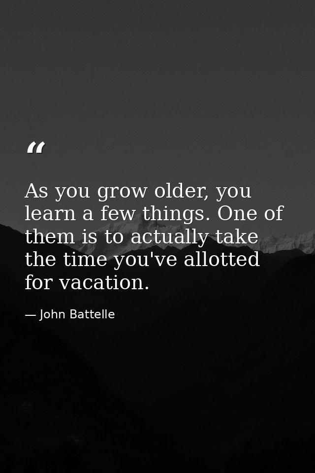 As you grow older, you learn a few things. One of them is to actually take the time you've allotted for vacation. — John Battelle