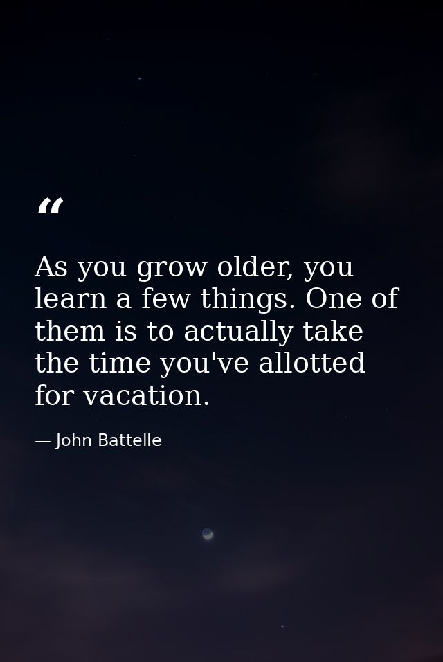 As you grow older, you learn a few things. One of them is to actually take the time you've allotted for vacation. — John Battelle