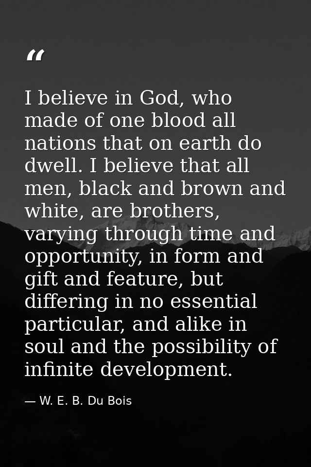 I believe in God, who made of one blood all nations that on earth do dwell. I believe that all men, black and brown and  — W. E. B. Du Bois