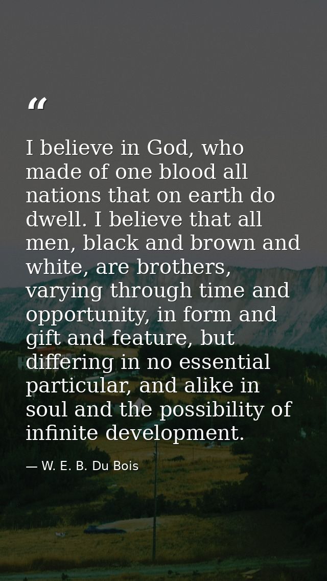 I believe in God, who made of one blood all nations that on earth do dwell. I believe that all men, black and brown and  — W. E. B. Du Bois