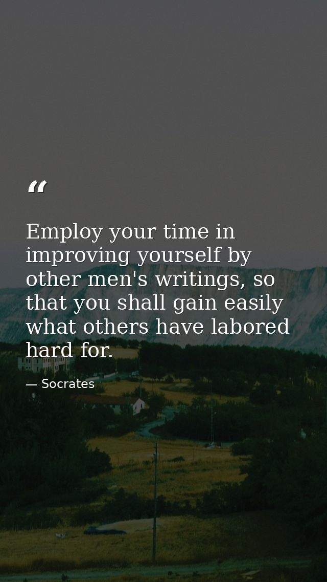 Employ your time in improving yourself by other men's writings, so that you shall gain easily what others have labored h — Socrates