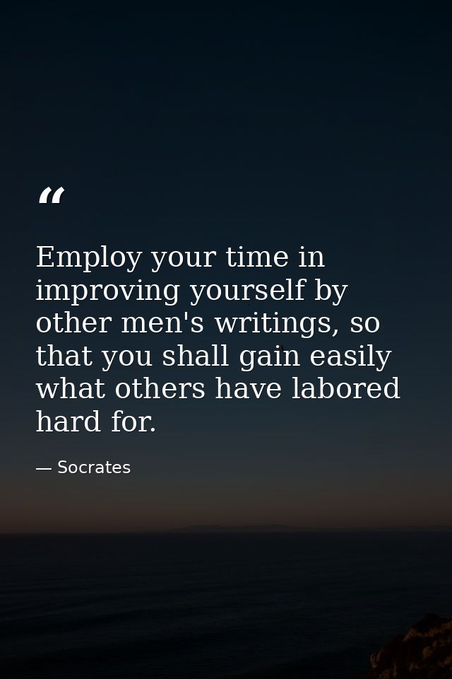 Employ your time in improving yourself by other men's writings, so that you shall gain easily what others have labored h — Socrates