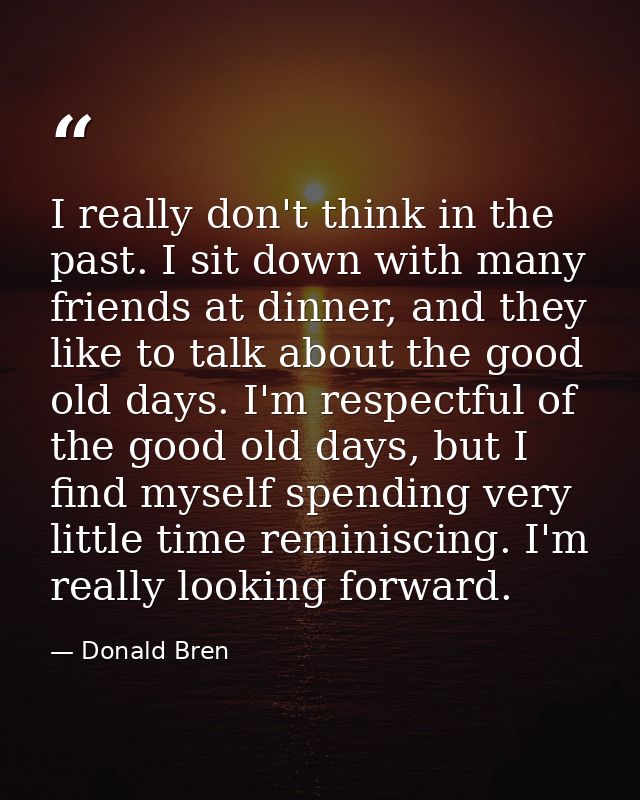 I really don't think in the past. I sit down with many friends at dinner, and they like to talk about the good old days. — Donald Bren