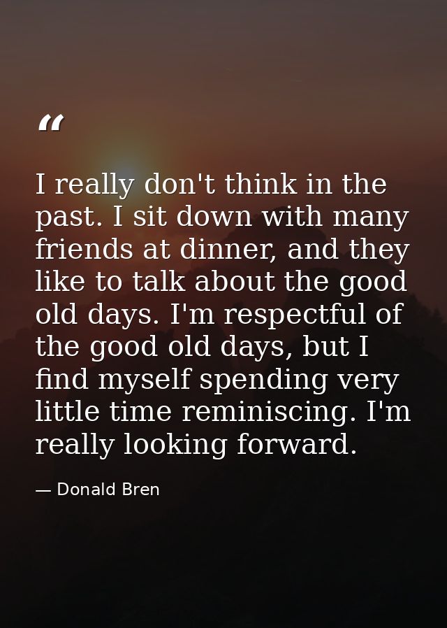I really don't think in the past. I sit down with many friends at dinner, and they like to talk about the good old days. — Donald Bren