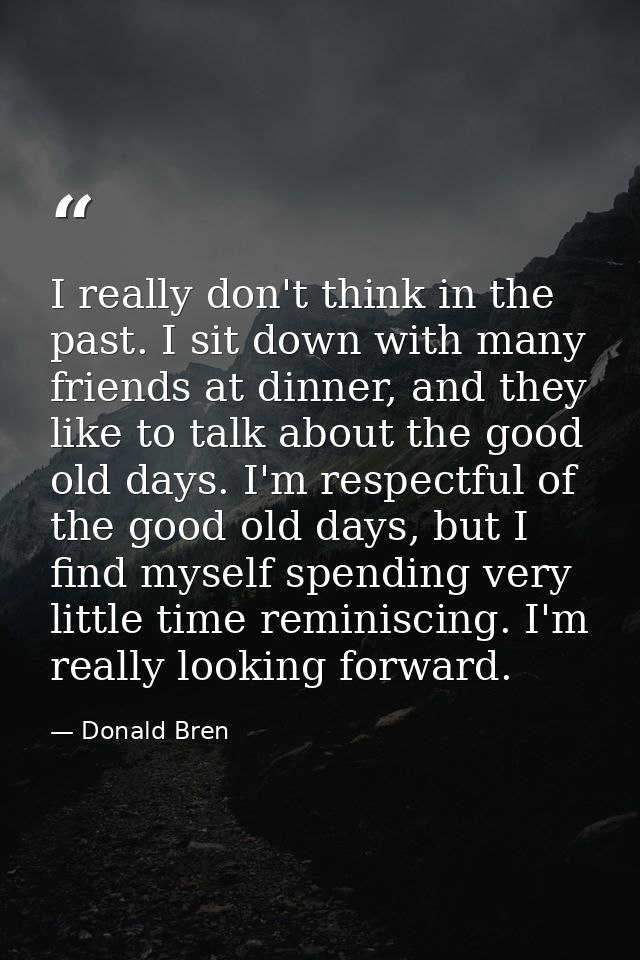 I really don't think in the past. I sit down with many friends at dinner, and they like to talk about the good old days. — Donald Bren