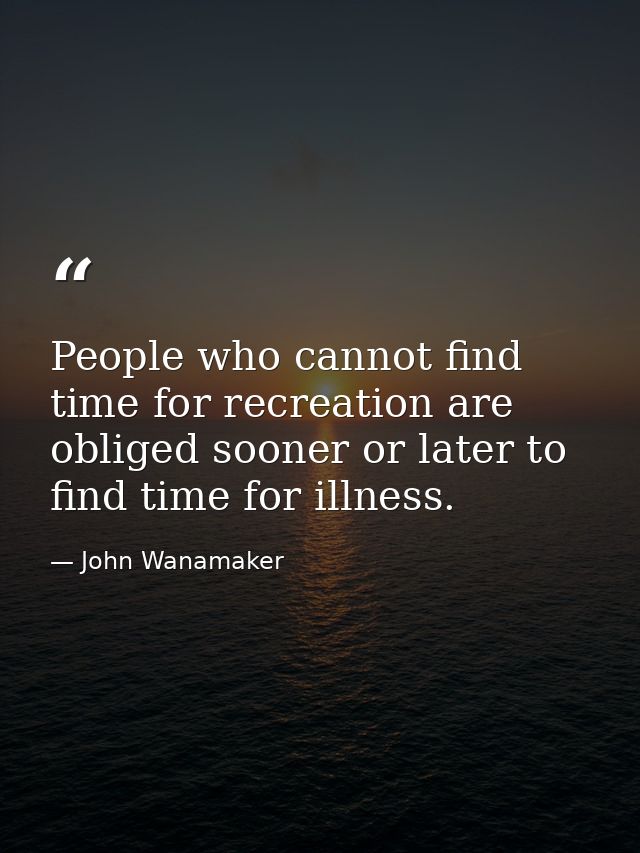 People who cannot find time for recreation are obliged sooner or later to find time for illness. — John Wanamaker