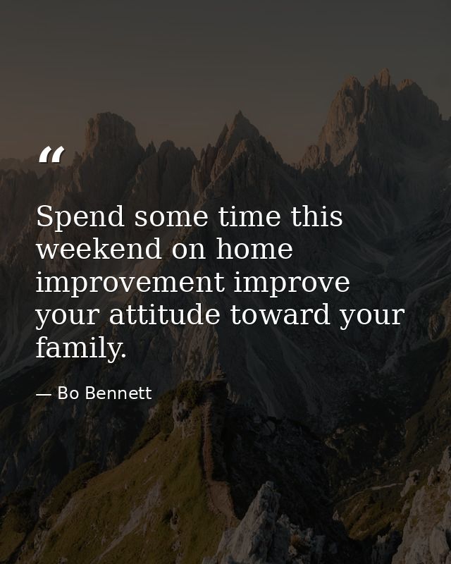 Spend some time this weekend on home improvement improve your attitude toward your family. — Bo Bennett