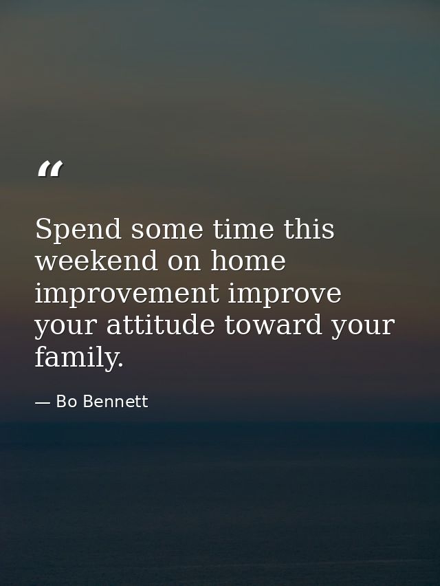 Spend some time this weekend on home improvement improve your attitude toward your family. — Bo Bennett