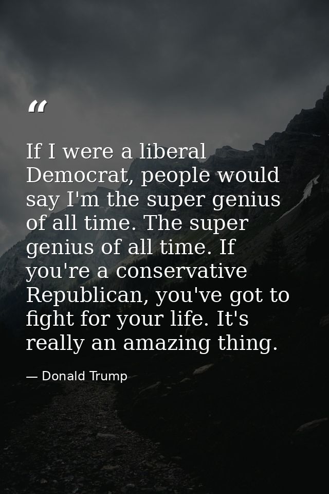 If I were a liberal Democrat, people would say I'm the super genius of all time. The super genius of all time. If you're — Donald Trump