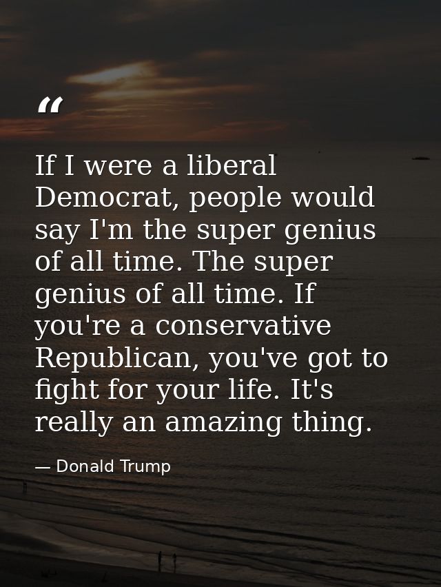 If I were a liberal Democrat, people would say I'm the super genius of all time. The super genius of all time. If you're — Donald Trump
