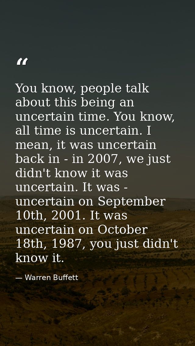You know, people talk about this being an uncertain time. You know, all time is uncertain. I mean, it was uncertain back — Warren Buffett