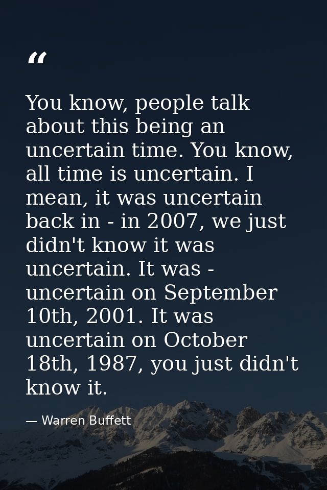 You know, people talk about this being an uncertain time. You know, all time is uncertain. I mean, it was uncertain back — Warren Buffett