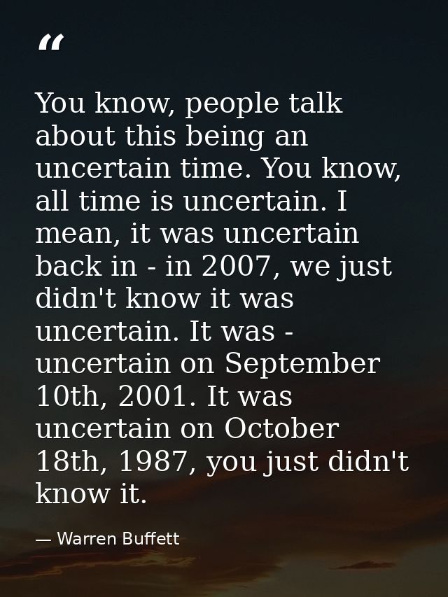 You know, people talk about this being an uncertain time. You know, all time is uncertain. I mean, it was uncertain back — Warren Buffett