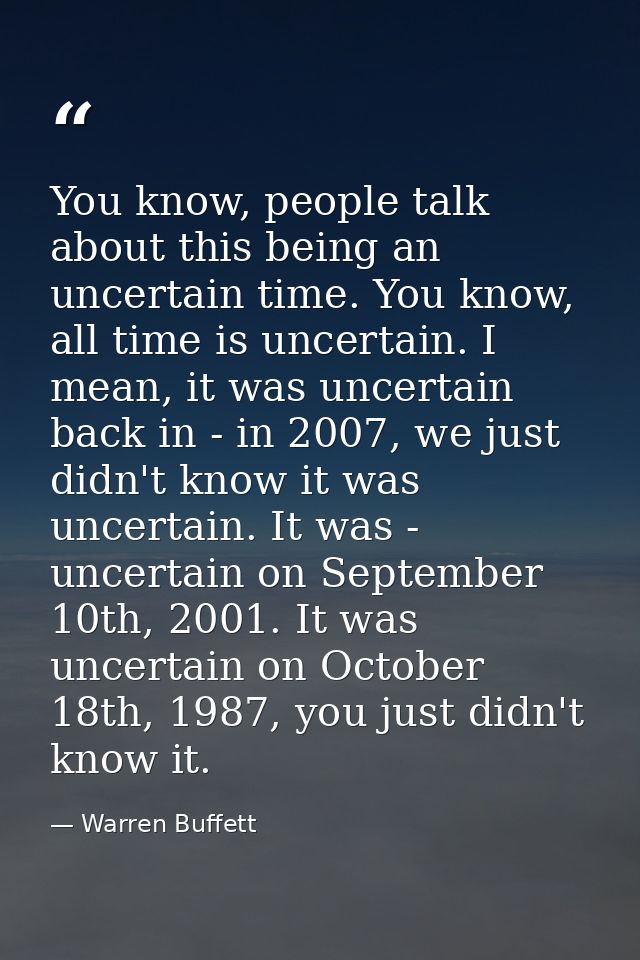 You know, people talk about this being an uncertain time. You know, all time is uncertain. I mean, it was uncertain back — Warren Buffett